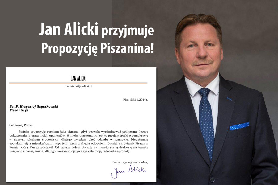 Jan Alicki przystaje na Propozycję Piszanina - Jak pisze w piśmie - Pańską propozycję oceniam jako słuszną, gdyż pozwala wyeliminować polityczną hucpę uskutecznianą przez moich oponentów. W moim przekonaniu jest to przejaw troski o demokrację w naszym lokalnym środowisku, dlatego wyrażam chęć udziału w rozmowie. Nieustannie spotykam się z mieszkańcami, więc tym razem z chęcią odpowiem również na pytania Piszan w formie, którą Pan przedstawił. Od zawsze byłem otwarty na merytoryczną dyskusję na tematy związane z naszą gminą, dlatego Pańska inicjatywa zyskała moją całkowitą aprobatę.